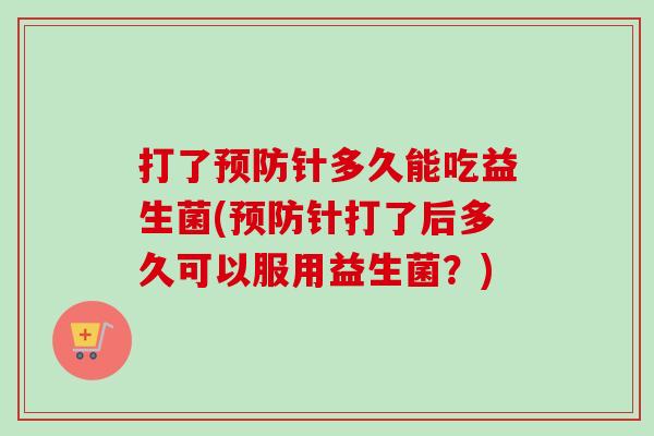 打了针多久能吃益生菌(针打了后多久可以服用益生菌？)