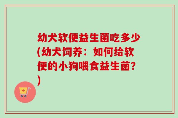 幼犬软便益生菌吃多少(幼犬饲养:如何给软便的小狗喂食益生菌?) 幼犬软便益生菌吃多少(幼犬饲养:如何给软便的小狗喂食益生菌?)