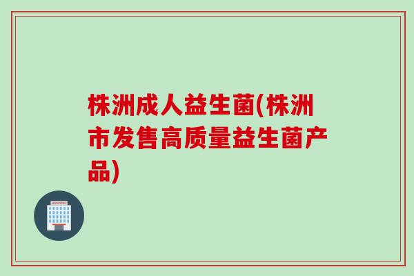株洲成人益生菌(株洲市发售高质量益生菌产品) 株洲成人益生菌(株洲市发售高质量益生菌产品)