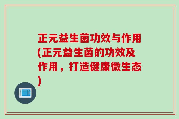 正元益生菌功效与作用(正元益生菌的功效及作用，打造健康微生态)