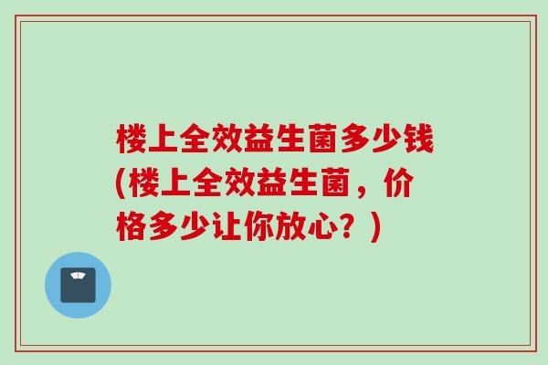 楼上全效益生菌多少钱(楼上全效益生菌，价格多少让你放心？)