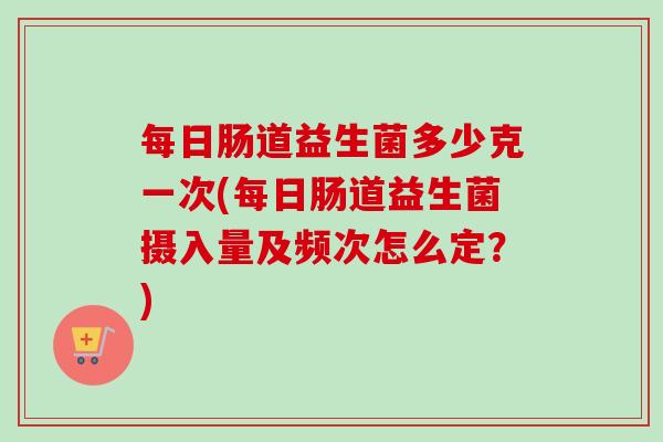 每日肠道益生菌多少克一次(每日肠道益生菌摄入量及频次怎么定？)