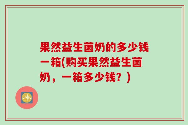 果然益生菌奶的多少钱一箱(购买果然益生菌奶,一箱多少钱?) 果然益生菌奶的多少钱一箱(购买果然益生菌奶,一箱多少钱?)