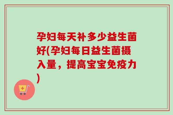 孕妇每天补多少益生菌好(孕妇每日益生菌摄入量，提高宝宝力)