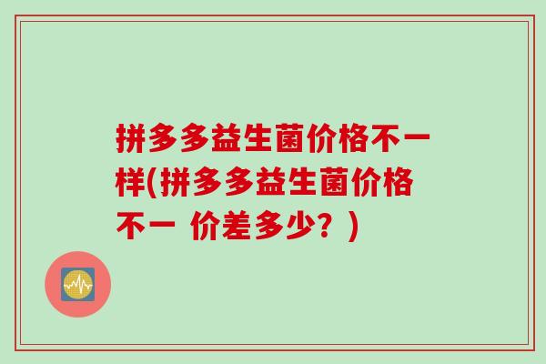拼多多益生菌价格不一样(拼多多益生菌价格不一 价差多少？)