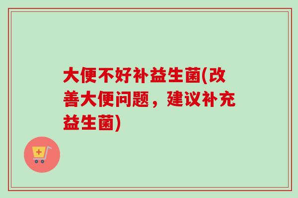 大便不好补益生菌(改善大便问题,建议补充益生菌) 大便不好补益生菌(改善大便问题,建议补充益生菌)