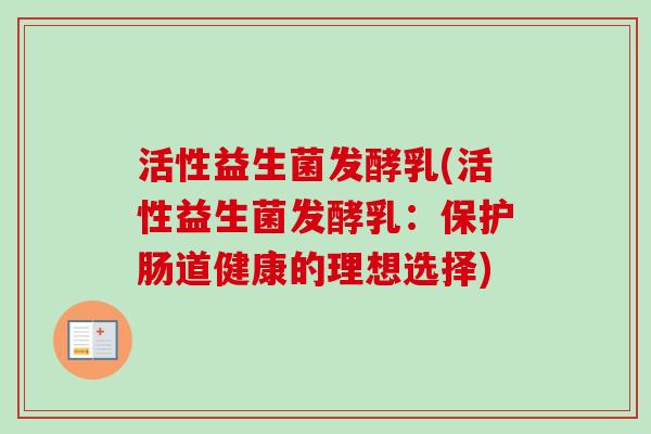 活性益生菌发酵乳(活性益生菌发酵乳:保护肠道健康的理想选择) 活性益生菌发酵乳(活性益生菌发酵乳:保护肠道健康的理想选择)