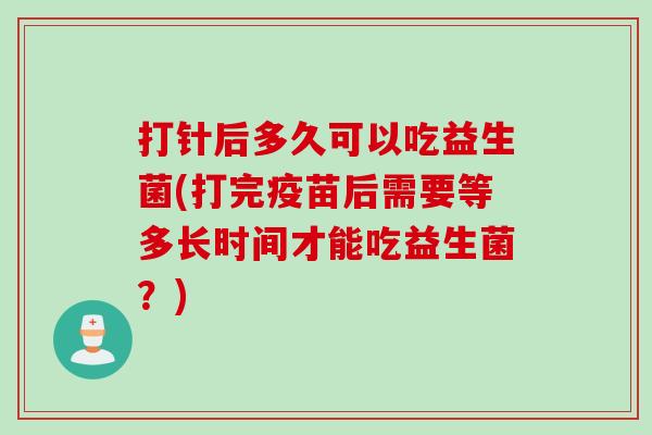 打针后多久可以吃益生菌(打完疫苗后需要等多长时间才能吃益生菌？)