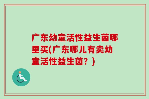 广东幼童活性益生菌哪里买(广东哪儿有卖幼童活性益生菌?) 广东幼童活性益生菌哪里买(广东哪儿有卖幼童活性益生菌?)