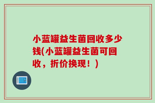 小蓝罐益生菌回收多少钱(小蓝罐益生菌可回收，折价换现！)