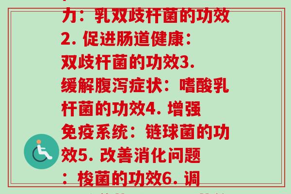每种益生菌的功效作用(1. 强化肠道力：乳双歧杆菌的功效2. 促进肠道健康：双歧杆菌的功效3. 缓解症状：嗜酸乳杆菌的功效4. 增强系统：链球菌的功效5. 改善消化问题：梭菌的功效6. 调节肠道菌群：酵母菌的功效)