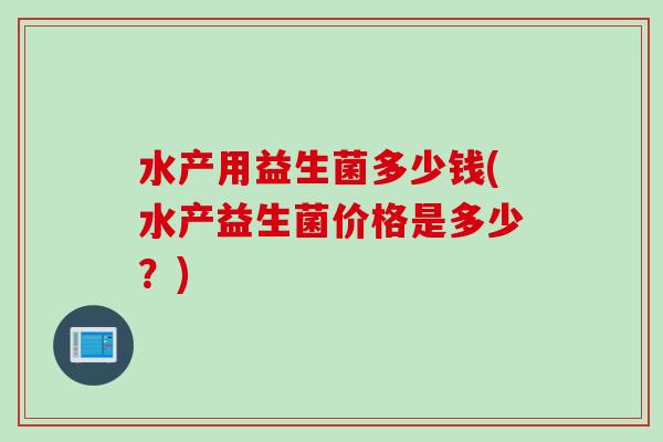 水产用益生菌多少钱(水产益生菌价格是多少?) 水产用益生菌多少钱(水产益生菌价格是多少?)