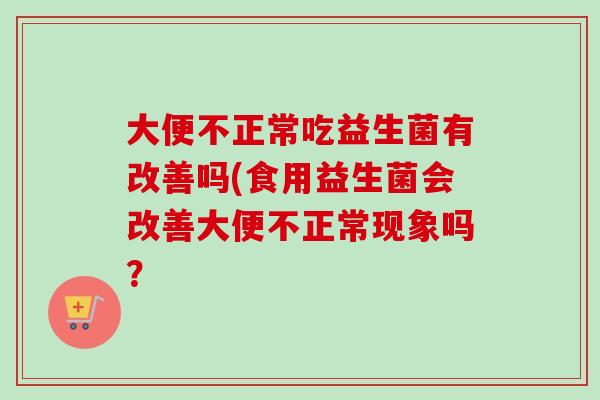 大便不正常吃益生菌有改善吗(食用益生菌会改善大便不正常现象吗? 大便不正常吃益生菌有改善吗(食用益生菌会改善大便不正常现象吗?