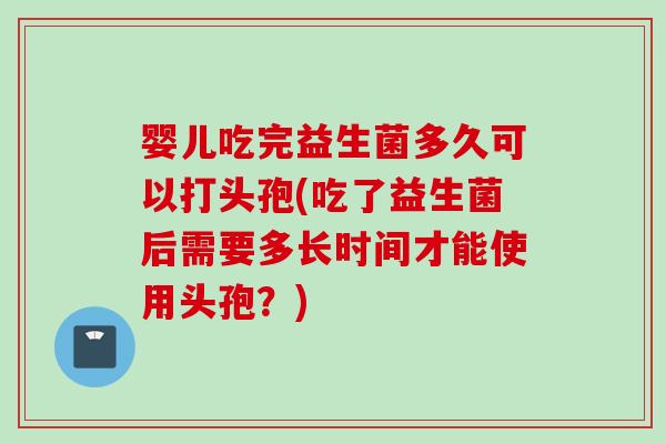 婴儿吃完益生菌多久可以打头孢(吃了益生菌后需要多长时间才能使用头孢？)