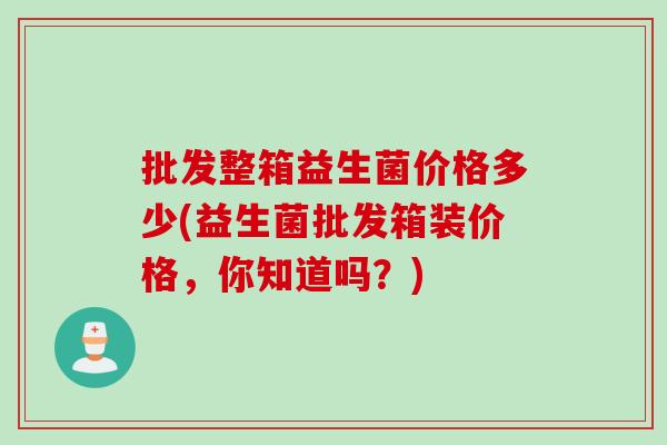 批发整箱益生菌价格多少(益生菌批发箱装价格，你知道吗？)