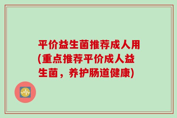 平价益生菌推荐成人用(重点推荐平价成人益生菌，养护肠道健康)