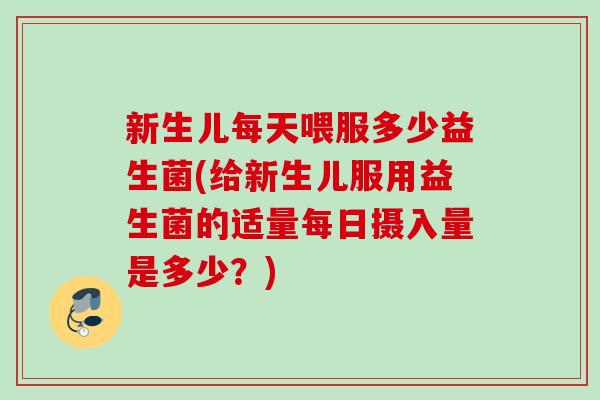 新生儿每天喂服多少益生菌(给新生儿服用益生菌的适量每日摄入量是多少?) 新生儿每天喂服多少益生菌(给新生儿服用益生菌的适量每日摄入量是多少?)