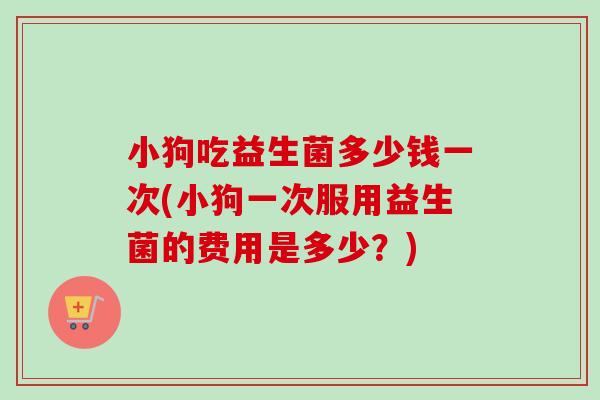 小狗吃益生菌多少钱一次(小狗一次服用益生菌的费用是多少？)