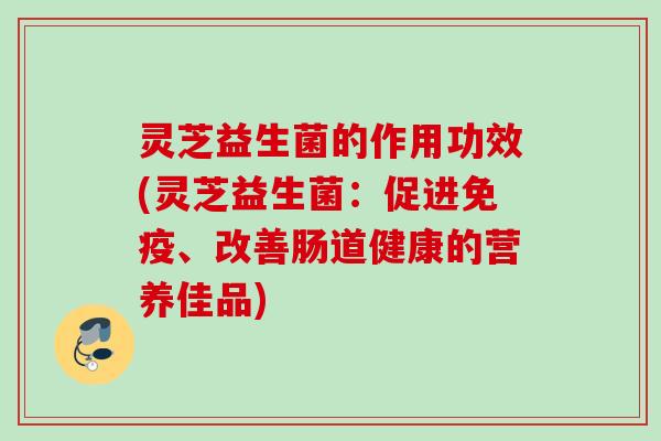 灵芝益生菌的作用功效(灵芝益生菌:促进、改善肠道健康的营养佳品) 灵芝益生菌的作用功效(灵芝益生菌:促进、改善肠道健康的营养佳品)