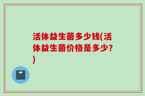 活体益生菌多少钱(活体益生菌价格是多少?) 活体益生菌多少钱(活体益生菌价格是多少?)
