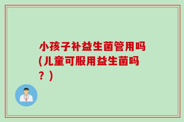 小孩子补益生菌管用吗(儿童可服用益生菌吗？)