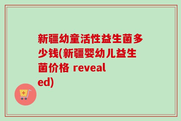 新疆幼童活性益生菌多少钱(新疆婴幼儿益生菌价格 revealed)