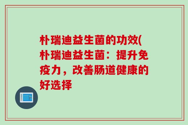 朴瑞迪益生菌的功效(朴瑞迪益生菌:提升力,改善肠道健康的好选择 朴瑞迪益生菌的功效(朴瑞迪益生菌:提升力,改善肠道健康的好选择