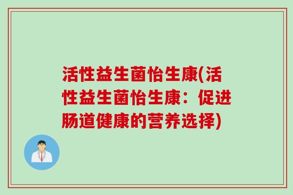 活性益生菌怡生康(活性益生菌怡生康:促进肠道健康的营养选择) 活性益生菌怡生康(活性益生菌怡生康:促进肠道健康的营养选择)