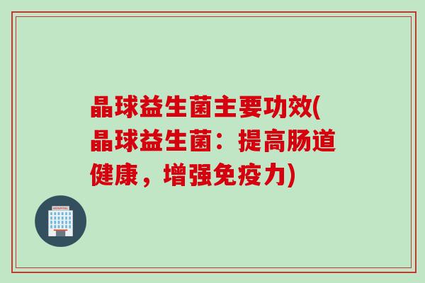 晶球益生菌主要功效(晶球益生菌:提高肠道健康,增强力) 晶球益生菌主要功效(晶球益生菌:提高肠道健康,增强力)