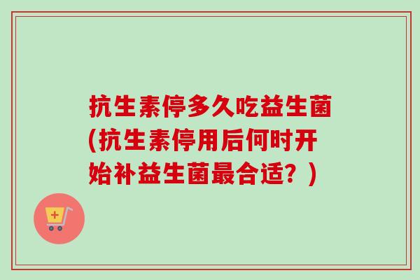 抗生素停多久吃益生菌(抗生素停用后何时开始补益生菌合适？)