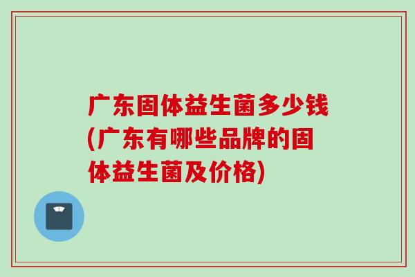 广东固体益生菌多少钱(广东有哪些品牌的固体益生菌及价格) 广东固体益生菌多少钱(广东有哪些品牌的固体益生菌及价格)