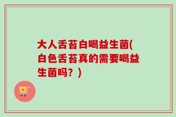 大人舌苔白喝益生菌(白色舌苔真的需要喝益生菌吗？)