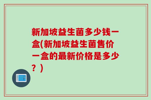 新加坡益生菌多少钱一盒(新加坡益生菌售价一盒的新价格是多少？)