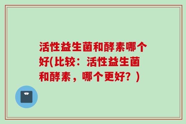 活性益生菌和酵素哪个好(比较：活性益生菌和酵素，哪个更好？)