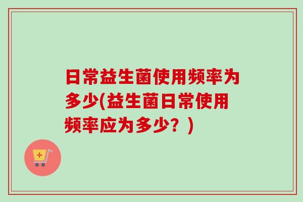 日常益生菌使用频率为多少(益生菌日常使用频率应为多少?) 日常益生菌使用频率为多少(益生菌日常使用频率应为多少?)