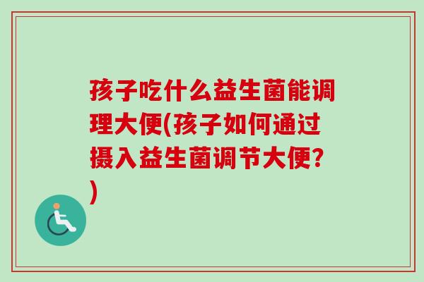 孩子吃什么益生菌能调理大便(孩子如何通过摄入益生菌调节大便？)