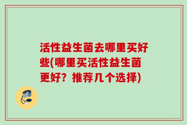 活性益生菌去哪里买好些(哪里买活性益生菌更好?推荐几个选择) 活性益生菌去哪里买好些(哪里买活性益生菌更好?推荐几个选择)