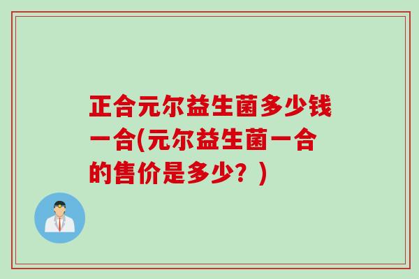 正合元尔益生菌多少钱一合(元尔益生菌一合的售价是多少？)