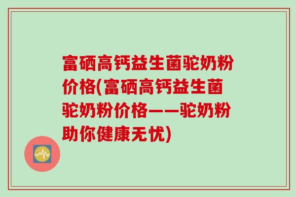 富硒高钙益生菌驼奶粉价格(富硒高钙益生菌驼奶粉价格——驼奶粉助你健康无忧)
