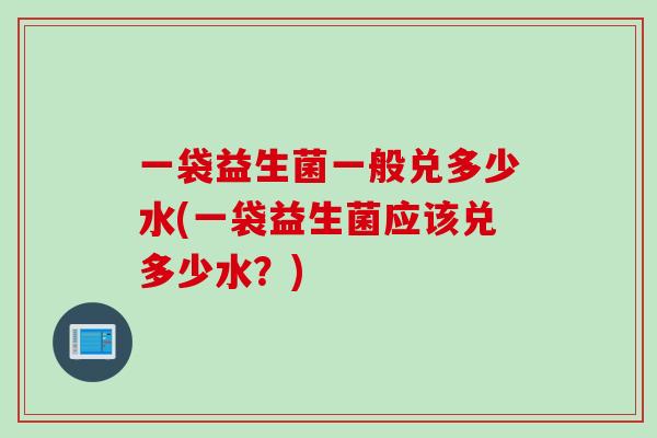 一袋益生菌一般兑多少水(一袋益生菌应该兑多少水？)