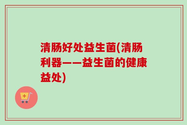 清肠好处益生菌(清肠利器——益生菌的健康益处)