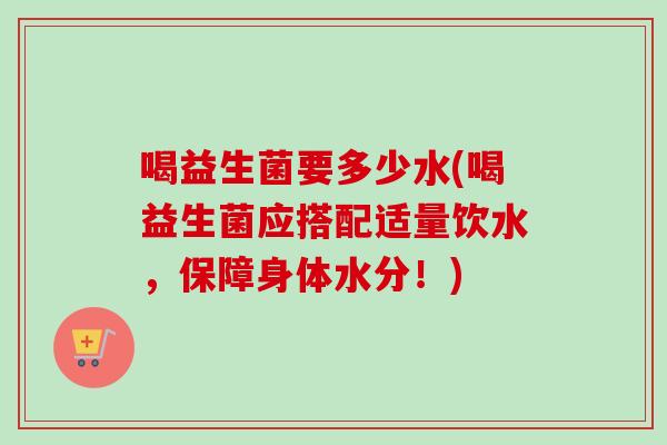 喝益生菌要多少水(喝益生菌应搭配适量饮水,保障身体水分!) 喝益生菌要多少水(喝益生菌应搭配适量饮水,保障身体水分!)