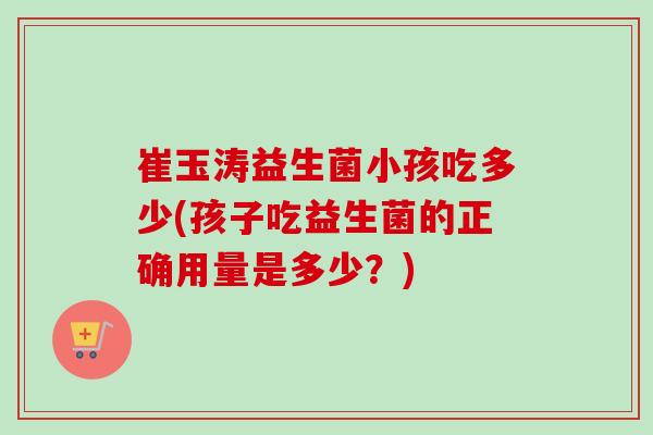 崔玉涛益生菌小孩吃多少(孩子吃益生菌的正确用量是多少？)
