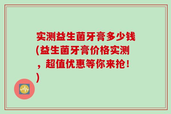 实测益生菌牙膏多少钱(益生菌牙膏价格实测,超值优惠等你来抢!) 实测益生菌牙膏多少钱(益生菌牙膏价格实测,超值优惠等你来抢!)