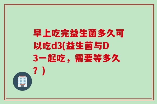 早上吃完益生菌多久可以吃d3(益生菌与D3一起吃，需要等多久？)