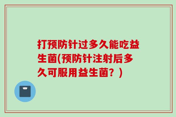 打针过多久能吃益生菌(针注射后多久可服用益生菌？)