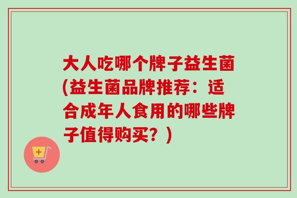 大人吃哪个牌子益生菌(益生菌品牌推荐：适合成年人食用的哪些牌子值得购买？)