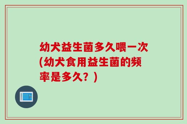 幼犬益生菌多久喂一次(幼犬食用益生菌的频率是多久？)