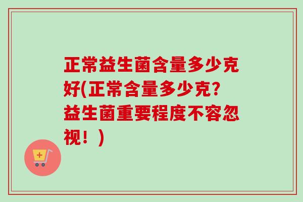正常益生菌含量多少克好(正常含量多少克?益生菌重要程度不容忽视!) 正常益生菌含量多少克好(正常含量多少克?益生菌重要程度不容忽视!)