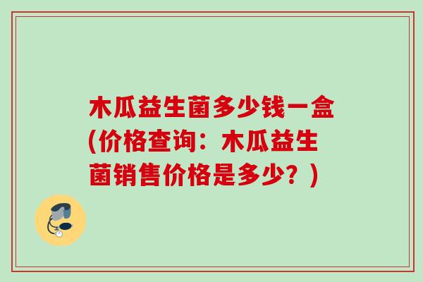 木瓜益生菌多少钱一盒(价格查询：木瓜益生菌销售价格是多少？)